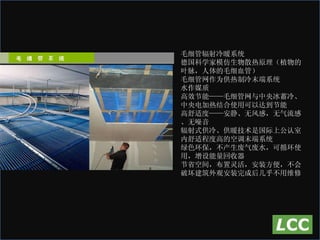 毛细管辐射冷暖系统  德国科学家模仿生物散热原理（植物的叶脉，人体的毛细血管） 毛细管网作为供热制冷末端系统 水作媒质 高效节能——毛细管网与中央冰蓄冷、中央电加热结合使用可以达到节能  高舒适度——安静、无风感，无气流感、无噪音 辐射式供冷、供暖技术是国际上公认室内舒适程度高的空调末端系统 绿色环保，不产生废气废水，可循环使用，增设能量回收器 节省空间，布置灵活，安装方便，不会破坏建筑外观安装完成后几乎不用维修 