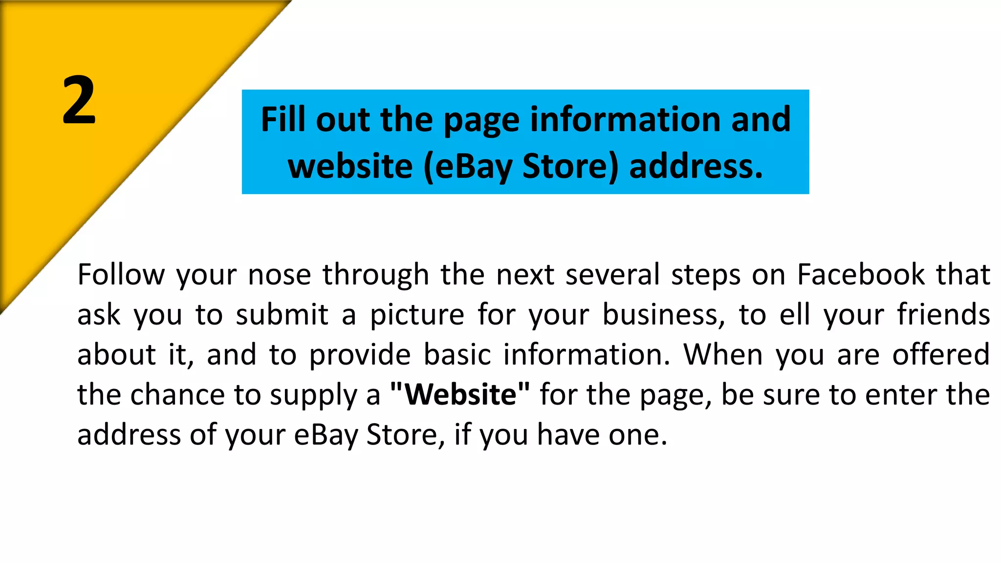 2 Fill out the page information and 
website (eBay Store) address. 
Follow your nose through the next several steps on Facebook that 
ask you to submit a picture for your business, to ell your friends 
about it, and to provide basic information. When you are offered 
the chance to supply a "Website" for the page, be sure to enter the 
address of your eBay Store, if you have one. 
 