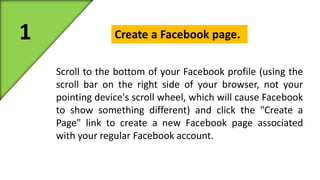 1 Create a Facebook page. 
Scroll to the bottom of your Facebook profile (using the 
scroll bar on the right side of your browser, not your 
pointing device's scroll wheel, which will cause Facebook 
to show something different) and click the "Create a 
Page" link to create a new Facebook page associated 
with your regular Facebook account. 
 