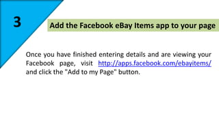 3 Add the Facebook eBay Items app to your page 
Once you have finished entering details and are viewing your 
Facebook page, visit http://apps.facebook.com/ebayitems/ 
and click the "Add to my Page" button. 
 