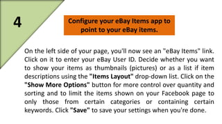 4 Configure your eBay Items app to 
point to your eBay items. 
On the left side of your page, you'll now see an "eBay Items" link. 
Click on it to enter your eBay User ID. Decide whether you want 
to show your items as thumbnails (pictures) or as a list if item 
descriptions using the "Items Layout" drop-down list. Click on the 
"Show More Options" button for more control over quantity and 
sorting and to limit the items shown on your Facebook page to 
only those from certain categories or containing certain 
keywords. Click "Save" to save your settings when you're done. 
 