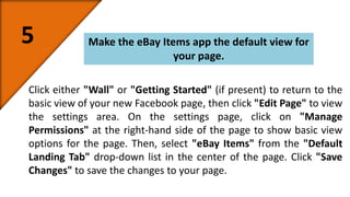 5 Make the eBay Items app the default view for 
your page. 
Click either "Wall" or "Getting Started" (if present) to return to the 
basic view of your new Facebook page, then click "Edit Page" to view 
the settings area. On the settings page, click on "Manage 
Permissions" at the right-hand side of the page to show basic view 
options for the page. Then, select "eBay Items" from the "Default 
Landing Tab" drop-down list in the center of the page. Click "Save 
Changes" to save the changes to your page. 
 
