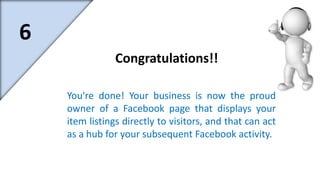 You're done! Your business is now the proud 
owner of a Facebook page that displays your 
item listings directly to visitors, and that can act 
as a hub for your subsequent Facebook activity. 
6 
Congratulations!! 
