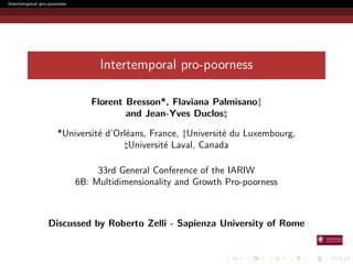 Intertemporal pro-poorness 
Intertemporal pro-poorness 
Florent Bresson*, Flaviana Palmisanoz 
and Jean-Yves Duclos 
*Universite d'Orleans, France, zUniversite du Luxembourg, 
Universite Laval, Canada 
33rd General Conference of the IARIW 
6B: Multidimensionality and Growth Pro-poorness 
Discussed by Roberto Zelli - Sapienza University of Rome 
 