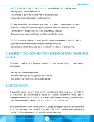 3
Guía Didáctica
HACER: Para la aplicación práctica en el desarrollo de los cursos virtuales
-	Manejo de la plataforma virtual.
-	Personaliza el perfil de usuario y otras características
-	Responde a las actividades y evaluaciones.
SER: Mediante el fortalecimiento de valores de trabajo cooperativo a distancia
-	Trabajos colaborativos entre los participantes y el tutor del curso virtual.
-	Participación y proposición en foros, proyectos y trabajos.
-	Compromiso y responsabilidad en el desarrollo del curso.
DECIDIR: Para promover una formación virtual significativa en nuestra sociedad.
-	Aplicación de lo aprendido en la autoformación virtual.
-	Socialización de la dinámica de la formación mediante la plataforma.
4. SABERES Y CONOCIMIENTOS NECESARIOS PARA REALIZAR EL
CURSO
Destinado a todos los bolivianos y bolivianas mayores de 15, con conocimientos
básicos de:
-	Manejo del sistema operativo
-	Nociones básicas de navegación por internet.
-	Uso del correo electrónico (Imprescindible)
5. METODOLOGÍA
El presente curso se enmarca en la metodología e-learning, que consiste en
la realización de actividades a través de nuestra plataforma virtual, con el
acompañamiento de un equipo de trabajo formado por Tutores y Soporte Técnico
que estarán en permanente contacto online con el participante.
En el desarrollo del curso virtual,el tutor a cargo de los participantes,acompañará
en su proceso de aprendizaje favoreciendo la actitud crítica, independiente y
creativa dentro del entorno de aprendizaje colaborativo.
 