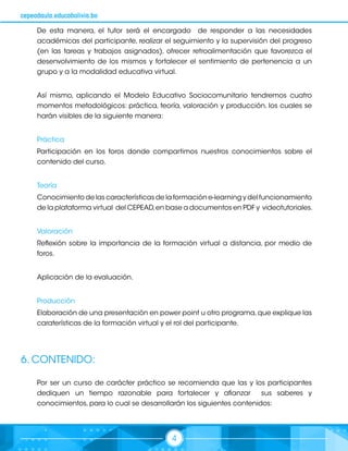 4
cepeadaula.educabolivia.bo
De esta manera, el tutor será el encargado de responder a las necesidades
académicas del participante, realizar el seguimiento y la supervisión del progreso
(en las tareas y trabajos asignados), ofrecer retroalimentación que favorezca el
desenvolvimiento de los mismos y fortalecer el sentimiento de pertenencia a un
grupo y a la modalidad educativa virtual.
Así mismo, aplicando el Modelo Educativo Sociocomunitario tendremos cuatro
momentos metodológicos: práctica, teoría, valoración y producción, los cuales se
harán visibles de la siguiente manera:
Práctica
Participación en los foros donde compartimos nuestros conocimientos sobre el
contenido del curso.
Teoría
Conocimiento de las características de la formación e-learning y del funcionamiento
de la plataforma virtual del CEPEAD,en base a documentos en PDF y videotutoriales.
Valoración
Reflexión sobre la importancia de la formación virtual a distancia, por medio de
foros.
Aplicación de la evaluación.
Producción
Elaboración de una presentación en power point u otro programa,que explique las
caraterísticas de la formación virtual y el rol del participante.
6. CONTENIDO:
Por ser un curso de carácter práctico se recomienda que las y los participantes
dediquen un tiempo razonable para fortalecer y afianzar sus saberes y
conocimientos, para lo cual se desarrollarán los siguientes contenidos:
 
