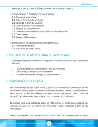 5
Guía Didáctica
1. PRINCIPIOS DE LA FORMACIÓN E-LEARNING PARA EL PARTICIPANTE
2. CONOCIENDO EL ENTORNO DEL AULA VIRTUAL.
2.1.Acceso al aula virtual
2.2. Página Principal de un Curso
2.3. Editando el perfil de usuario
2.4. Cómo cambiar la contraseña
2.5. Bloques de la plataforma
2.6. Cómo responder en los foros y enviar archivos adjuntos
2.7. Enviar Tareas
2.8. Revisar calificaciones
3. ESTRUCTURA Y METODOLOGÍA DEL CURSO VIRTUAL
3.1. Foro de Bienvenida
3.2. Estructura del curso virtual
7. MATERIALES DE APOYO PARA EL PARTICIPANTE
Cada participante contará con el siguiente material didáctico para desarrollar
el curso:
-	 Guía didáctica del participante (Este documento).
-	 Una Unidad Temática en formato PDF
-	 Video tutoriales del manejo de la plataforma
8. EVALUACIÓN DEL CURSO
Las dimensiones del ser, saber, hacer y decidir son trabajados y evaluados en las
actividades, foros y tareas de este curso. La evaluación es continua y sumatoria, es
decir, se basa en la totalidad de los trabajos presentados. Por ello, cada actividad
se evalúa y todas son indispensables para la aprobación del curso.
El puntaje total será calificado sobre el 100% donde el participante deberá de
aprobar el curso con un mínimo de 70 puntos y haber realizado el 80% de las
actividades.
A la conclusión del curso se habilitará al participante para que pueda tomar otros
 