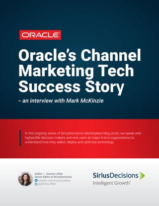 Oracle’s Channel
Marketing Tech
Success Story
­-- an interview with Mark McKinzie
In this ongoing series of SiriusDecisions Marketplace blog posts, we speak with
highprofile decision makers and end users at major b-to-b organizations to
understand how they select, deploy and optimize technology.
Author | Jessica Lillian
Senior Editor at SiriusDecisions
linkedin.com/in/jessicalillian
@jessica_lillian
 