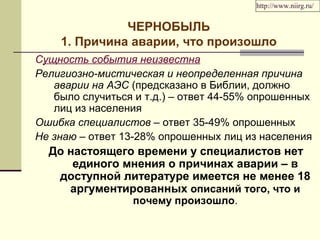 http://www.niirg.ru/ 
ЧЕРНОБЫЛЬ 
1. Причина аварии, что произошло 
Сущность события неизвестна 
Религиозно-мистическая и неопределенная причина 
аварии на АЭС (предсказано в Библии, должно 
было случиться и т.д.) – ответ 44-55% опрошенных 
лиц из населения 
Ошибка специалистов – ответ 35-49% опрошенных 
Не знаю – ответ 13-28% опрошенных лиц из населения 
До настоящего времени у специалистов нет 
единого мнения о причинах аварии – в 
доступной литературе имеется не менее 18 
аргументированных описаний того, что и 
почему произошло. 
 