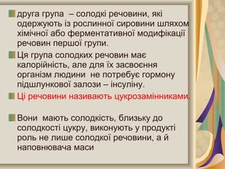 друга група – солодкі речовини, які
одержують із рослинної сировини шляхом
хімічної або ферментативної модифікації
речовин першої групи.
Ця група солодких речовин має
калорійність, але для їх засвоєння
організм людини не потребує гормону
підшлункової залози – інсуліну.
Ці речовини називають цукрозамінниками.
Вони мають солодкість, близьку до
солодкості цукру, виконують у продукті
роль не лише солодкої речовини, а й
наповнювача маси
 