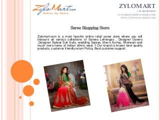 ZYLOMART
+91-8003000200
CUSTOMERCARE@ZYLOMART.COM
HTTP://WWW.ZYLOMART.COM
Zylomart.com is a most favorite online retail saree store where you will
treasure all various collections of Sarees Lehengas , Designer Gowns
,Designer Salwar Suit Suits, wedding Sarees, Men’s Kurtas, Sherwani and
much more items of Indian ethnic wear !! Our brand is known best quality
products, customer friendly return Policy, Best customer support.
 