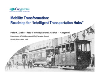 Mobility Transformation:
Roadmap for “Intelligent Transportation Hubs”

Pieter K. Zylstra – Head of Mobility Europe & AsiaPac – Capgemini
Presentation at Third European WiFi@Transport Summit
Utrecht, March 30th, 2006
 