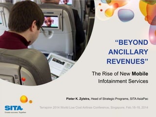 “BEYOND
ANCILLARY
REVENUES”
The Rise of New Mobile
Infotainment Services

Pieter K. Zylstra, Head of Strategic Programs, SITA AsiaPac
Terrapinn 2014 World Low Cost Airlines Conference, Singapore, Feb.18-19, 2014

 