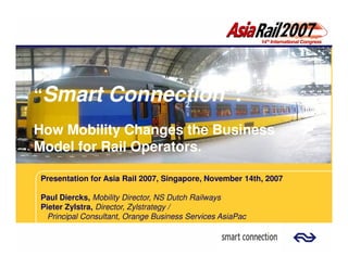 “Smart            Connection”:
                  Connection”:
How Mobility Changes the Business
Model for Rail Operators.

Presentation for Asia Rail 2007, Singapore, November 14th, 2007

Paul Diercks, Mobility Director, NS Dutch Railways
Pieter Zylstra, Director, Zylstrategy /
  Principal Consultant, Orange Business Services AsiaPac
 