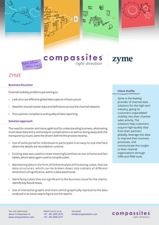 ZYME
Business Situation

Channel visibility problems pertaining to:                                          Client Proﬁle


   Lack of a cost-eﬀective global data capture infrastructure.                     Zyme is the leading
                                                                                    provider of channel data
   Need for shared master data and deﬁnitions across the channel network.          solutions for the high-tech
                                                                                    industry, giving its
   Poor partner compliance and quality of data reporting                           customers unparalleled
                                                                                    visibility into their channel
Solution approach                                                                   sales activity. The
                                                                                    solutions help customers
The need for smarter and more agile tool for understanding business, eliminating    acquire high-quality data
multi-level data entry and analysis complications as well as doing away with the    from their partners
transparency issues, were the drivers behind the process revamp.                    globally, leverage this data
                                                                                    to improve their business
   Use of same portal for individuals to participate in an easy-to-use interface   processes, and
    where the details are recorded on runtime.                                      communicate this insight
                                                                                    to their channel
   Existing data was used to create meaningful entities as star schema and fact    organizations through
    tables, which were again used to compile cubes.                                 CRM and PRM tools.


   Maintaining data in the form of Online Analytical Processing cubes, that are
    data structures, which can be broken down into subsets of diﬀerent
    dimensions of signiﬁcance, within a data warehouse.

   Identifying cubes that are signiﬁcant to the business issue for the clients,
    identify Key Result Areas.

   Use of interactive graphs and charts which graphically represents the data
    analyzed in an easier way to ﬁgure out the reports.




You can read more             Reach out to us at      Via email
about Compassites at          +91 - 80- 4203 2572     info@compassitesinc.com
www.compassitesinc.com        +91 - 80- 6500 2371
 