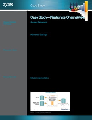 Case Study
Channel Visibility
Challenges
• Time lag for Account
Managers to receive accurate,
actionable sales data
• Limited usefulness of data
for partner conversations due
to accuracy and formatting
issues
• Lost productivity as field sales
resolve data exceptions
• Difficulty identifying Accounts
and markets to prioritize
Plantronics’ Goals
• Improve partner performance
management
• Improve sales and inventory
visibility in EMEA region
• Streamline systems usage for
sales people by integrating
sales data with Salesforce
CRM
• Improve sales productivity
• Improve data timeliness and
accuracy
Realized Benefits
• Improved partner
performance management
• Better tracking of marketing
ROI, by product and partner
• More precise tracking of sales
by product mix
• Better identification of
“up-and-coming” accounts
• Improved channel
development in developed
and emerging markets
Company Background
Plantronics delivers simply smarter communications with innovative design
and technology. From unified communication solutions to Bluetooth headsets,
Plantronics is a world leader in personal audio communications for professionals
and consumers.
Plantronics’ Challenge
Plantronics’ partner sales teams work with more than 70 distributors and resellers
across Europe. The company wanted to:
• Manage and measure partner performance on a weekly basis
• Get a timely, accurate view of sales activity
• Integrate channel sales data with Salesforce CRM so the sales team did not
have to access multiple systems
• Improve sales team productivity
To track sales at a given partner, Account Managers typically needed to request
the information from Plantronics’ internal systems and organizations. Due to the
timing of partner data collection, it could take anywhere from a week to a month
to receive the relevant data. Once Account Managers received the data, they were
reluctant to share with partners, due to accuracy and format issues.
The visibility challenge was compounded by the fact that Plantronics was receiving
more than 150 sales-out and inventory files per month, representing over 50,000
monthly transactions. Sales people spent valuable time tracking down missing data
and resolving exceptions—valuable time in which they could have been selling instead.
Solution Implementation
To improve the quality of the underlying channel data and provide the necessary
analytics, Plantronics first selected Zyme’s TrueData solution. Additionally,
Plantronics chose Zyme’s ChannelView for Salesforce solution, which enables
Account Managers to see accurate, up-to-date sales and inventory data for
channel partners worldwide within Salesforce CRM.
Case Study—Plantronics ChannelView
Figure 1: How ChannelView works
POS Data
Account, Product
and Opportunity
Information
Channel Data Matched with
Salesforce CRM Accounts and
Opportunities
ChannelView
 Data Aggregation
 Data Quality Validations
 Partner Identification
 Link POS to Accounts
and Opportunities
Global Channel Directory
powered by
ISO 27001-certified environment; SAS 70 Type-II compliant
ChannelView Workflow
 