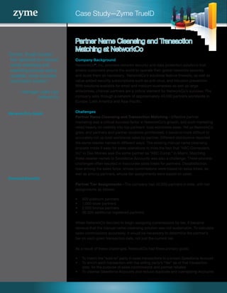 Case Study—Zyme TrueID
“Zyme’s TrueID solution
has replaced our manual
name-cleansing and
matching process with a
scalable, more accurate,
automated solution.”
—Manager, Sales Ops
NetworkCo
NetworkCo’s Goals
•	 Improve sales force utilization
by paying tier-based
commissions
•	 Improve channel marketing
through clearer visibility to
sales
•	 Increase accuracy of partner
rebates
Realized Benefits
•	 More accurate partner
rebates
•	 More effective channel
development due to better
information on partner sales
•	 Better sales force utilization
•	 More satisfied salespeople
•	 Fewer partner disputes
Company Background
NetworkCo®
, Inc. provides network security and data protection solutions that
enable customers around the world to operate their global networks securely
and scale them as necessary.  NetworkCo’s solutions feature firewalls, as well as
value-added security subscriptions such as anti-virus, and intrusion prevention.
With solutions available for small and medium businesses as well as large
enterprises, channel partners are a critical element for NetworkCo’s success. The
company sells through a network of approximately 40,000 partners worldwide in
Europe, Latin America and Asia-Pacific.
Challenges
Partner Name Cleansing and Transaction Matching—Effective partner
marketing was a critical success factor in NetworkCo’s growth, and such marketing
relied heavily on visibility into top partners’ total worldwide sales. Yet as NetworkCo
grew, and partners and partner locations proliferated, it became more difficult to
accurately roll up total worldwide sales by partner. Different distributors reported
the same reseller names in different ways. The existing manual name cleansing
process made it easy for sales operations to miss the fact that “ABC Computers,
Inc” in Des Moines was the same partner as “ABC Comp.” in Miami. Matching
these reseller names to Salesforce Accounts was also a challenge. These process
challenges often resulted in inaccurate sales totals for partners. Dissatisfaction
rose among the sales force, whose commissions were based on sales totals, as
well as among partners, whose tier assignments were based on sales.
Partner Tier Assignments—The company had 40,000 partners in total, with tier
assignments as follows:
•	 500 platinum partners
•	 1,000 silver partners
•	 2,000 bronze partners
•	 36,500 additional registered partners
When NetworkCo decided to begin assigning commissions by tier, it became
obvious that the manual name-cleansing solution was not sustainable. To calculate
sales commissions accurately, it would be necessary to determine the partner’s
tier on each given transaction date, not just the current tier.
As a result of these challenges, NetworkCo had three primary goals:
•	 To match the “sold-to” party in sales transactions to a known Salesforce Account
•	 To enrich each transaction with the selling party’s “tier” as of that transaction
date, for the purpose of sales commissions and partner rebates
•	 To cleanse Salesforce Accounts and reduce duplicate and overlapping Accounts
Partner Name Cleansing and Transaction
Matching at NetworkCo
 
