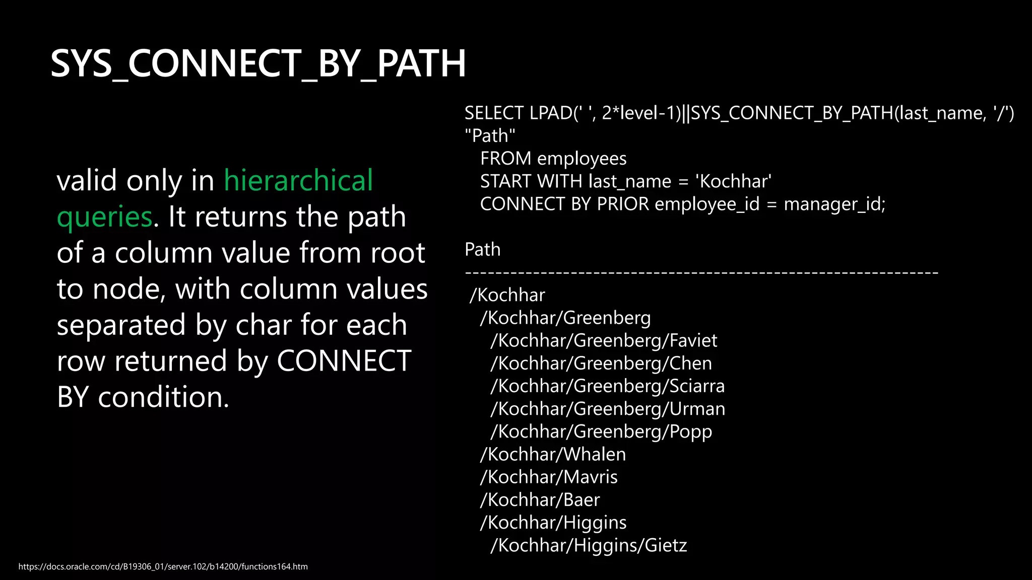 SYS_CONNECT_BY_PATH
valid only in hierarchical
queries. It returns the path
of a column value from root
to node, with column values
separated by char for each
row returned by CONNECT
BY condition.
SELECT LPAD(' ', 2*level-1)||SYS_CONNECT_BY_PATH(last_name, '/')
"Path"
FROM employees
START WITH last_name = 'Kochhar'
CONNECT BY PRIOR employee_id = manager_id;
Path
---------------------------------------------------------------
/Kochhar
/Kochhar/Greenberg
/Kochhar/Greenberg/Faviet
/Kochhar/Greenberg/Chen
/Kochhar/Greenberg/Sciarra
/Kochhar/Greenberg/Urman
/Kochhar/Greenberg/Popp
/Kochhar/Whalen
/Kochhar/Mavris
/Kochhar/Baer
/Kochhar/Higgins
/Kochhar/Higgins/Gietz
https://docs.oracle.com/cd/B19306_01/server.102/b14200/functions164.htm
 