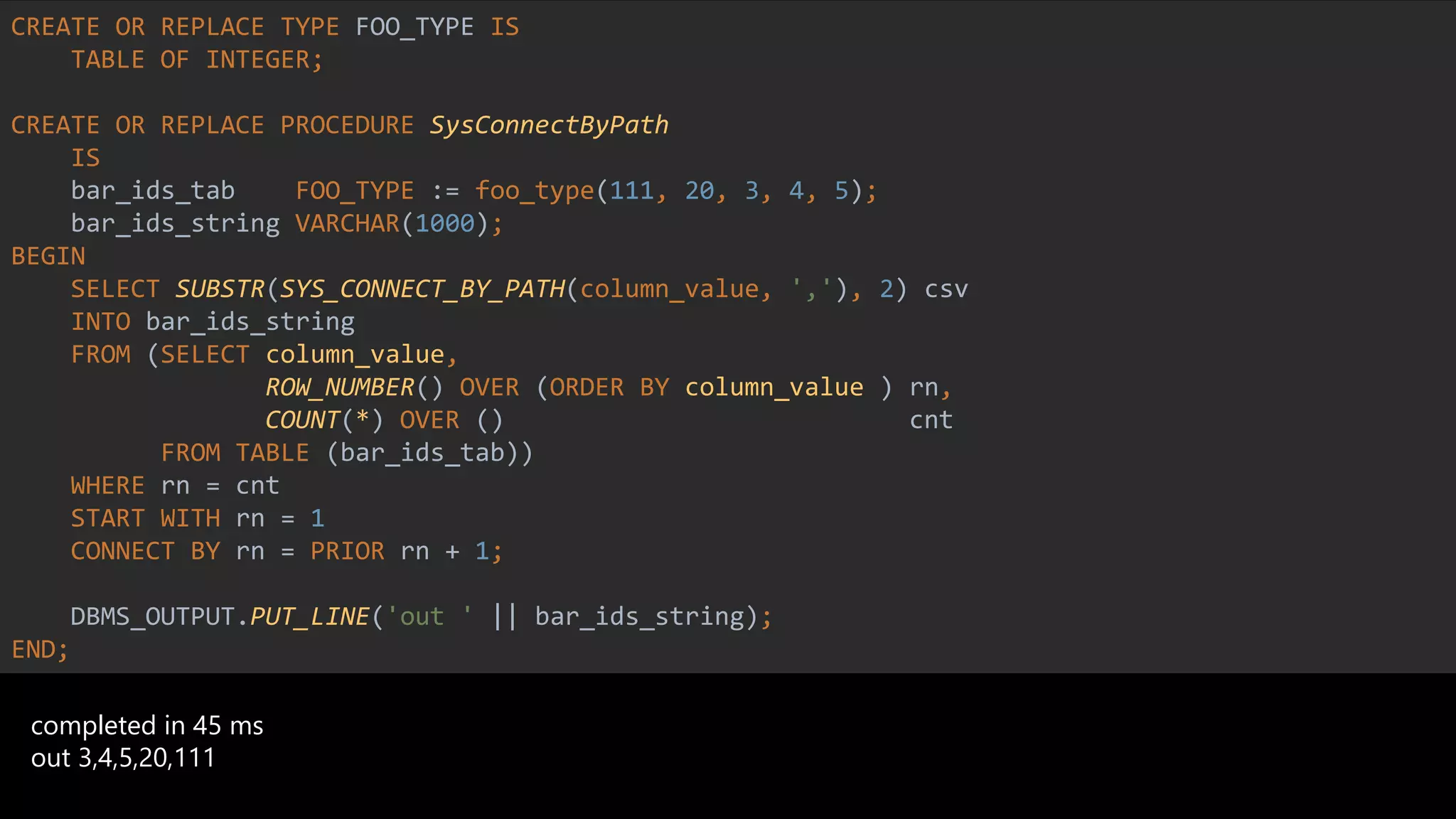 CREATE OR REPLACE TYPE FOO_TYPE IS
TABLE OF INTEGER;
CREATE OR REPLACE PROCEDURE SysConnectByPath
IS
bar_ids_tab FOO_TYPE := foo_type(111, 20, 3, 4, 5);
bar_ids_string VARCHAR(1000);
BEGIN
SELECT SUBSTR(SYS_CONNECT_BY_PATH(column_value, ','), 2) csv
INTO bar_ids_string
FROM (SELECT column_value,
ROW_NUMBER() OVER (ORDER BY column_value ) rn,
COUNT(*) OVER () cnt
FROM TABLE (bar_ids_tab))
WHERE rn = cnt
START WITH rn = 1
CONNECT BY rn = PRIOR rn + 1;
DBMS_OUTPUT.PUT_LINE('out ' || bar_ids_string);
END;
completed in 45 ms
out 3,4,5,20,111
 