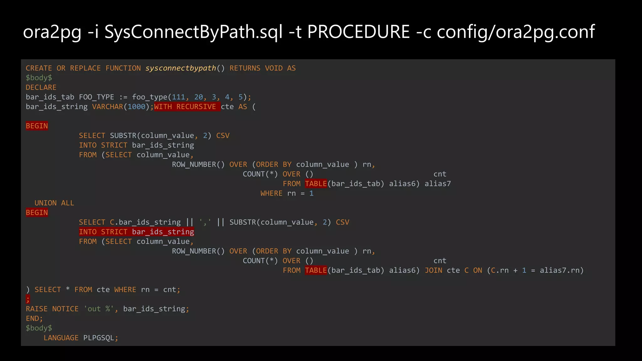 ora2pg -i SysConnectByPath.sql -t PROCEDURE -c config/ora2pg.conf
CREATE OR REPLACE FUNCTION sysconnectbypath() RETURNS VOID AS
$body$
DECLARE
bar_ids_tab FOO_TYPE := foo_type(111, 20, 3, 4, 5);
bar_ids_string VARCHAR(1000);WITH RECURSIVE cte AS (
BEGIN
SELECT SUBSTR(column_value, 2) CSV
INTO STRICT bar_ids_string
FROM (SELECT column_value,
ROW_NUMBER() OVER (ORDER BY column_value ) rn,
COUNT(*) OVER () cnt
FROM TABLE(bar_ids_tab) alias6) alias7
WHERE rn = 1
UNION ALL
BEGIN
SELECT C.bar_ids_string || ',' || SUBSTR(column_value, 2) CSV
INTO STRICT bar_ids_string
FROM (SELECT column_value,
ROW_NUMBER() OVER (ORDER BY column_value ) rn,
COUNT(*) OVER () cnt
FROM TABLE(bar_ids_tab) alias6) JOIN cte C ON (C.rn + 1 = alias7.rn)
) SELECT * FROM cte WHERE rn = cnt;
;
RAISE NOTICE 'out %', bar_ids_string;
END;
$body$
LANGUAGE PLPGSQL;
 