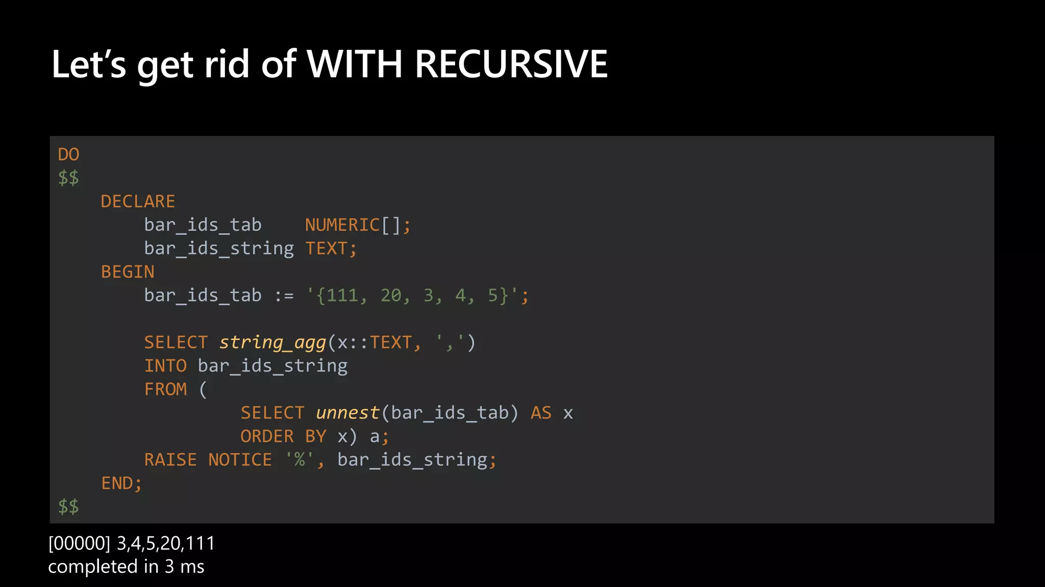 Let’s get rid of WITH RECURSIVE
DO
$$
DECLARE
bar_ids_tab NUMERIC[];
bar_ids_string TEXT;
BEGIN
bar_ids_tab := '{111, 20, 3, 4, 5}';
SELECT string_agg(x::TEXT, ',')
INTO bar_ids_string
FROM (
SELECT unnest(bar_ids_tab) AS x
ORDER BY x) a;
RAISE NOTICE '%', bar_ids_string;
END;
$$
[00000] 3,4,5,20,111
completed in 3 ms
 