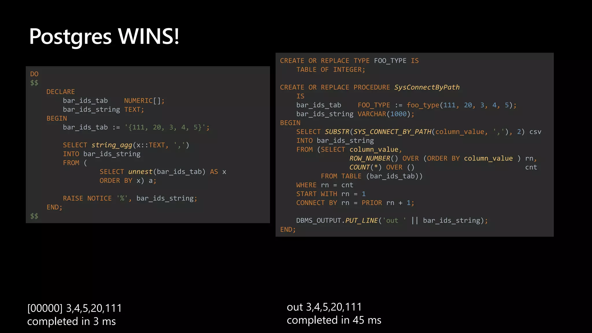 Postgres WINS!
DO
$$
DECLARE
bar_ids_tab NUMERIC[];
bar_ids_string TEXT;
BEGIN
bar_ids_tab := '{111, 20, 3, 4, 5}';
SELECT string_agg(x::TEXT, ',')
INTO bar_ids_string
FROM (
SELECT unnest(bar_ids_tab) AS x
ORDER BY x) a;
RAISE NOTICE '%', bar_ids_string;
END;
$$
CREATE OR REPLACE TYPE FOO_TYPE IS
TABLE OF INTEGER;
CREATE OR REPLACE PROCEDURE SysConnectByPath
IS
bar_ids_tab FOO_TYPE := foo_type(111, 20, 3, 4, 5);
bar_ids_string VARCHAR(1000);
BEGIN
SELECT SUBSTR(SYS_CONNECT_BY_PATH(column_value, ','), 2) csv
INTO bar_ids_string
FROM (SELECT column_value,
ROW_NUMBER() OVER (ORDER BY column_value ) rn,
COUNT(*) OVER () cnt
FROM TABLE (bar_ids_tab))
WHERE rn = cnt
START WITH rn = 1
CONNECT BY rn = PRIOR rn + 1;
DBMS_OUTPUT.PUT_LINE('out ' || bar_ids_string);
END;
[00000] 3,4,5,20,111
completed in 3 ms
out 3,4,5,20,111
completed in 45 ms
 
