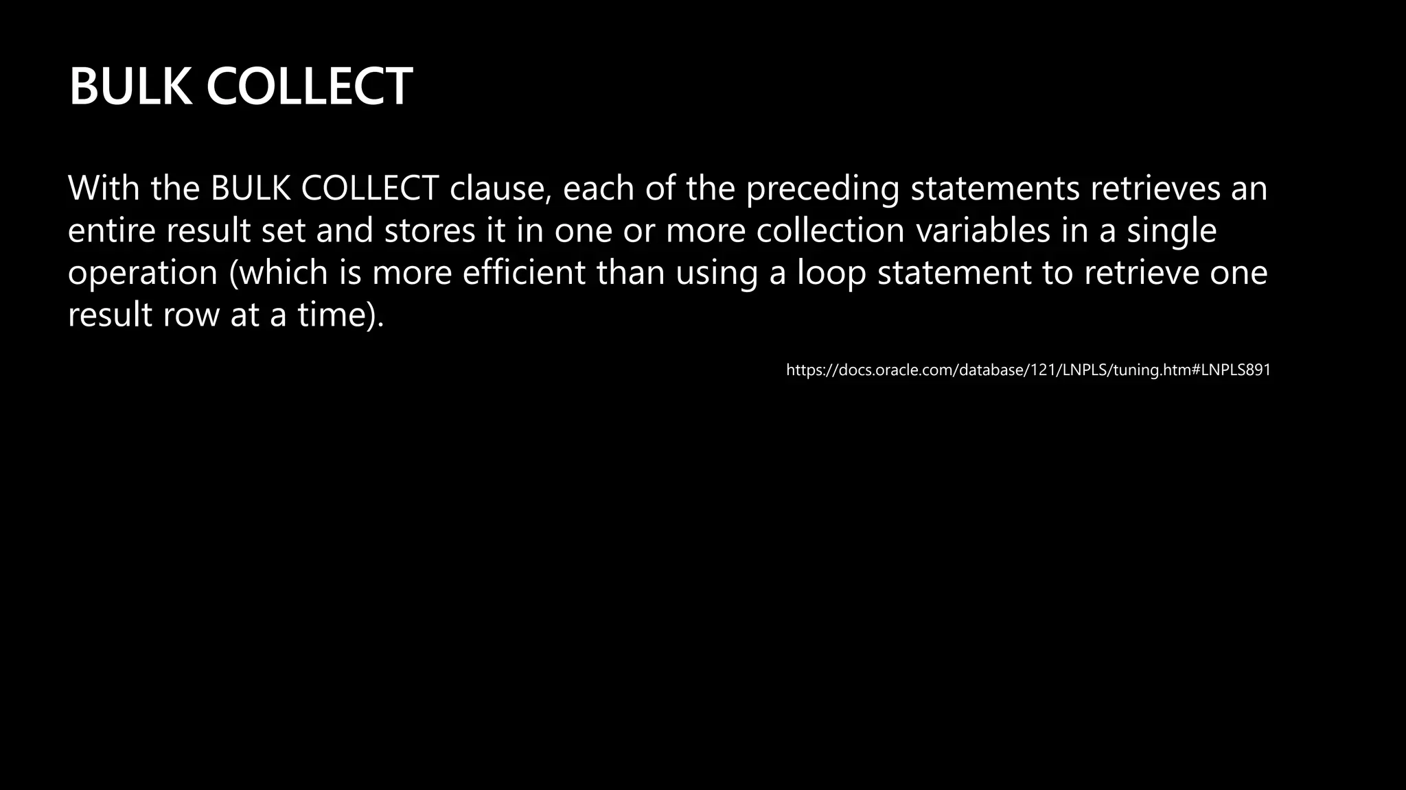 BULK COLLECT
With the BULK COLLECT clause, each of the preceding statements retrieves an
entire result set and stores it in one or more collection variables in a single
operation (which is more efficient than using a loop statement to retrieve one
result row at a time).
https://docs.oracle.com/database/121/LNPLS/tuning.htm#LNPLS891
 