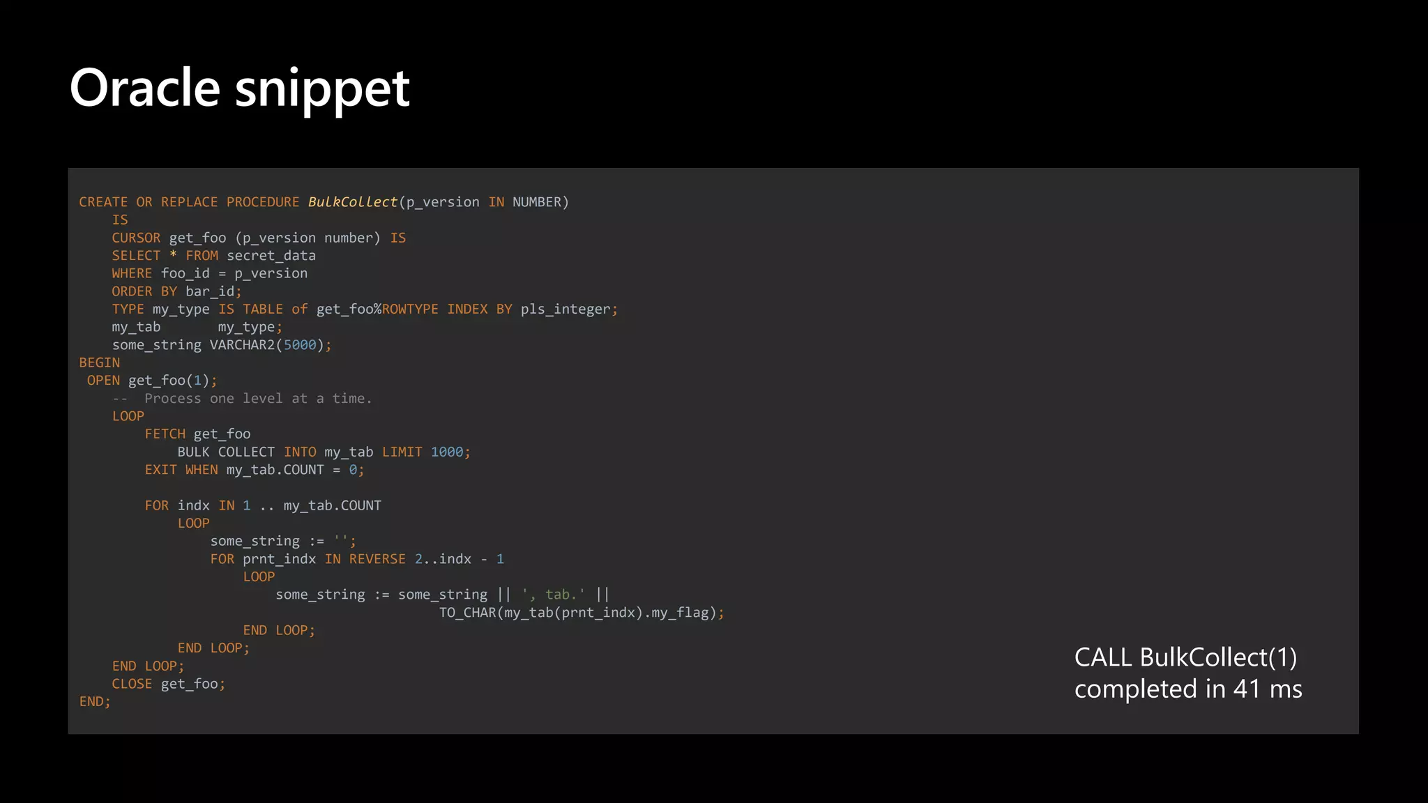 Oracle snippet
CREATE OR REPLACE PROCEDURE BulkCollect(p_version IN NUMBER)
IS
CURSOR get_foo (p_version number) IS
SELECT * FROM secret_data
WHERE foo_id = p_version
ORDER BY bar_id;
TYPE my_type IS TABLE of get_foo%ROWTYPE INDEX BY pls_integer;
my_tab my_type;
some_string VARCHAR2(5000);
BEGIN
OPEN get_foo(1);
-- Process one level at a time.
LOOP
FETCH get_foo
BULK COLLECT INTO my_tab LIMIT 1000;
EXIT WHEN my_tab.COUNT = 0;
FOR indx IN 1 .. my_tab.COUNT
LOOP
some_string := '';
FOR prnt_indx IN REVERSE 2..indx - 1
LOOP
some_string := some_string || ', tab.' ||
TO_CHAR(my_tab(prnt_indx).my_flag);
END LOOP;
END LOOP;
END LOOP;
CLOSE get_foo;
END;
CALL BulkCollect(1)
completed in 41 ms
 