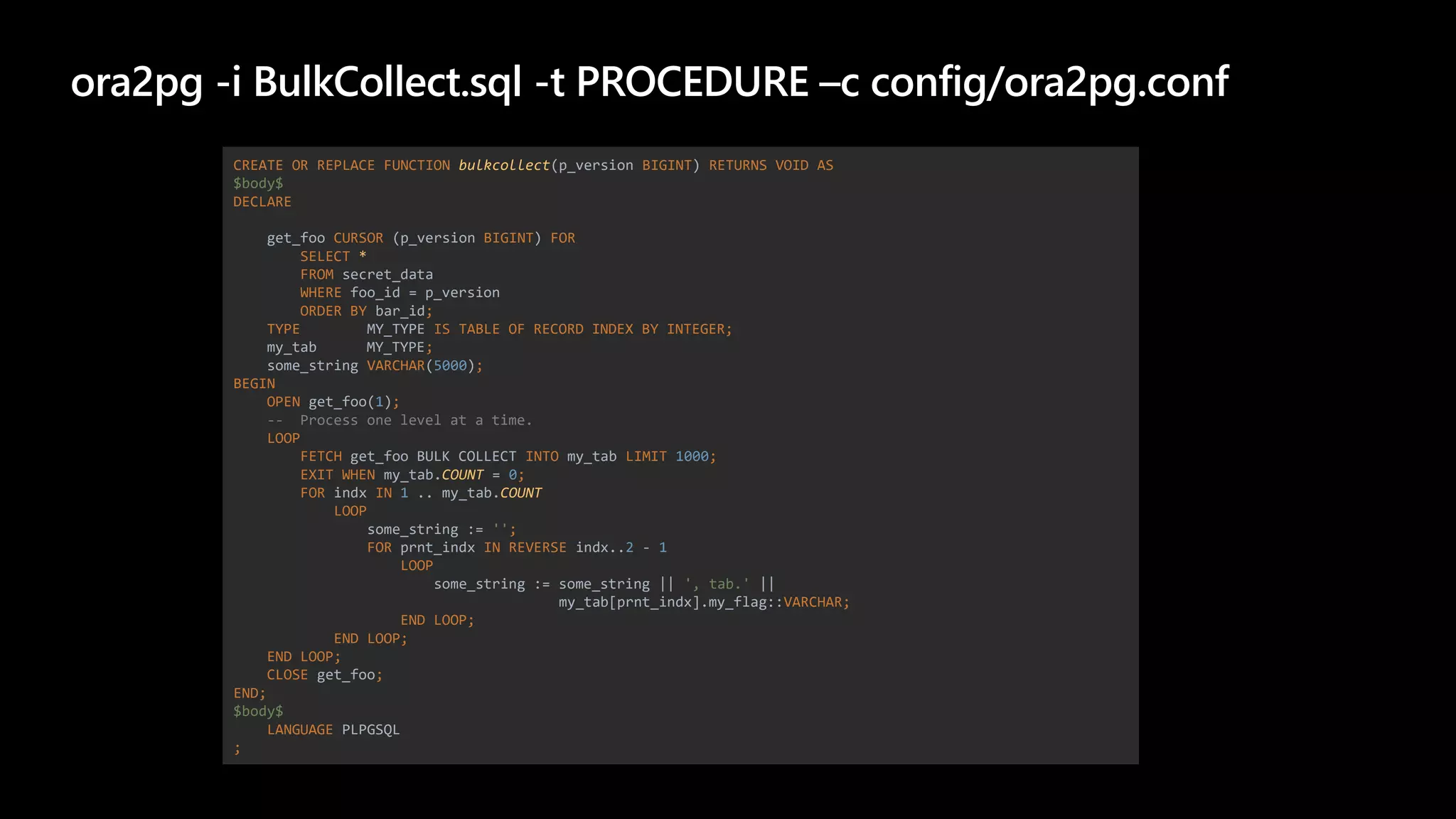 ora2pg -i BulkCollect.sql -t PROCEDURE –c config/ora2pg.conf
CREATE OR REPLACE FUNCTION bulkcollect(p_version BIGINT) RETURNS VOID AS
$body$
DECLARE
get_foo CURSOR (p_version BIGINT) FOR
SELECT *
FROM secret_data
WHERE foo_id = p_version
ORDER BY bar_id;
TYPE MY_TYPE IS TABLE OF RECORD INDEX BY INTEGER;
my_tab MY_TYPE;
some_string VARCHAR(5000);
BEGIN
OPEN get_foo(1);
-- Process one level at a time.
LOOP
FETCH get_foo BULK COLLECT INTO my_tab LIMIT 1000;
EXIT WHEN my_tab.COUNT = 0;
FOR indx IN 1 .. my_tab.COUNT
LOOP
some_string := '';
FOR prnt_indx IN REVERSE indx..2 - 1
LOOP
some_string := some_string || ', tab.' ||
my_tab[prnt_indx].my_flag::VARCHAR;
END LOOP;
END LOOP;
END LOOP;
CLOSE get_foo;
END;
$body$
LANGUAGE PLPGSQL
;
 