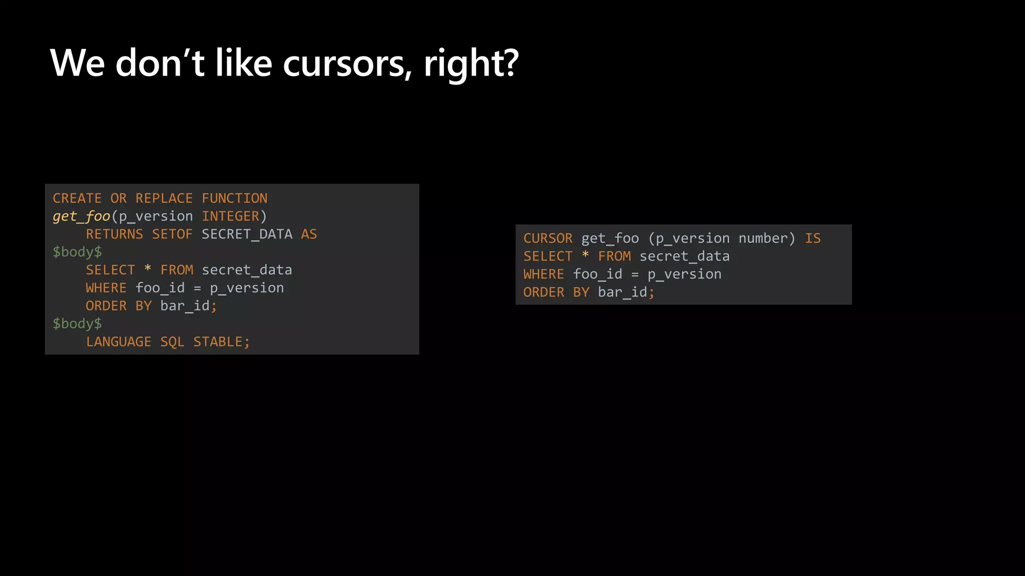 We don’t like cursors, right?
CREATE OR REPLACE FUNCTION
get_foo(p_version INTEGER)
RETURNS SETOF SECRET_DATA AS
$body$
SELECT * FROM secret_data
WHERE foo_id = p_version
ORDER BY bar_id;
$body$
LANGUAGE SQL STABLE;
CURSOR get_foo (p_version number) IS
SELECT * FROM secret_data
WHERE foo_id = p_version
ORDER BY bar_id;
 