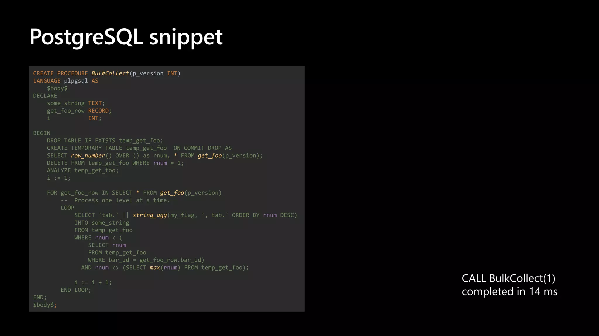 PostgreSQL snippet
CREATE PROCEDURE BulkCollect(p_version INT)
LANGUAGE plpgsql AS
$body$
DECLARE
some_string TEXT;
get_foo_row RECORD;
i INT;
BEGIN
DROP TABLE IF EXISTS temp_get_foo;
CREATE TEMPORARY TABLE temp_get_foo ON COMMIT DROP AS
SELECT row_number() OVER () as rnum, * FROM get_foo(p_version);
DELETE FROM temp_get_foo WHERE rnum = 1;
ANALYZE temp_get_foo;
i := 1;
FOR get_foo_row IN SELECT * FROM get_foo(p_version)
-- Process one level at a time.
LOOP
SELECT 'tab.' || string_agg(my_flag, ', tab.' ORDER BY rnum DESC)
INTO some_string
FROM temp_get_foo
WHERE rnum < (
SELECT rnum
FROM temp_get_foo
WHERE bar_id = get_foo_row.bar_id)
AND rnum <> (SELECT max(rnum) FROM temp_get_foo);
i := i + 1;
END LOOP;
END;
$body$;
CALL BulkCollect(1)
completed in 14 ms
 