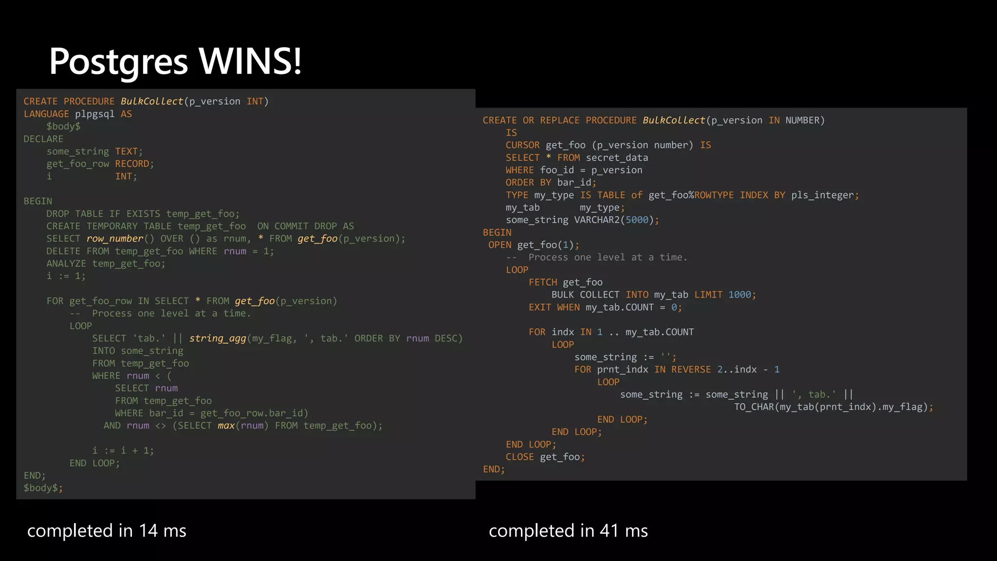 Postgres WINS!
completed in 14 ms completed in 41 ms
CREATE PROCEDURE BulkCollect(p_version INT)
LANGUAGE plpgsql AS
$body$
DECLARE
some_string TEXT;
get_foo_row RECORD;
i INT;
BEGIN
DROP TABLE IF EXISTS temp_get_foo;
CREATE TEMPORARY TABLE temp_get_foo ON COMMIT DROP AS
SELECT row_number() OVER () as rnum, * FROM get_foo(p_version);
DELETE FROM temp_get_foo WHERE rnum = 1;
ANALYZE temp_get_foo;
i := 1;
FOR get_foo_row IN SELECT * FROM get_foo(p_version)
-- Process one level at a time.
LOOP
SELECT 'tab.' || string_agg(my_flag, ', tab.' ORDER BY rnum DESC)
INTO some_string
FROM temp_get_foo
WHERE rnum < (
SELECT rnum
FROM temp_get_foo
WHERE bar_id = get_foo_row.bar_id)
AND rnum <> (SELECT max(rnum) FROM temp_get_foo);
i := i + 1;
END LOOP;
END;
$body$;
CREATE OR REPLACE PROCEDURE BulkCollect(p_version IN NUMBER)
IS
CURSOR get_foo (p_version number) IS
SELECT * FROM secret_data
WHERE foo_id = p_version
ORDER BY bar_id;
TYPE my_type IS TABLE of get_foo%ROWTYPE INDEX BY pls_integer;
my_tab my_type;
some_string VARCHAR2(5000);
BEGIN
OPEN get_foo(1);
-- Process one level at a time.
LOOP
FETCH get_foo
BULK COLLECT INTO my_tab LIMIT 1000;
EXIT WHEN my_tab.COUNT = 0;
FOR indx IN 1 .. my_tab.COUNT
LOOP
some_string := '';
FOR prnt_indx IN REVERSE 2..indx - 1
LOOP
some_string := some_string || ', tab.' ||
TO_CHAR(my_tab(prnt_indx).my_flag);
END LOOP;
END LOOP;
END LOOP;
CLOSE get_foo;
END;
 