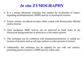 In situ ZYMOGRAPHY
 It is a unique laboratory technique that enables the localisation of matrix-
degrading metalloproteinase (MMP) activity in histological sections.
 Frozen sections are placed on glass slides coated with fluorescently labelled
matrix proteins
 After incubation MMP activity can be observed as black holes in the
fluorescent background due to proteolysis of the matrix protein.
 This technique can be combined with immunohistochemistry to enable co-
location of proteins such as cell type markers or other proteins of interest.
 Additionally, this technique can be adapted for use with cell cultures,
permitting precise location of MMP activity within cells,
 
