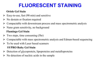 FLUORESCENT STAINING
Oriole Gel Stain
 Easy-to-use, fast (90 min) and sensitive
 No destain or fixation required
 Compactable with downstream process and mass spectrometric analysis
 Nano gram sensitivity, no background
Flamingo Gel Stain
 Two steps, time consuming (5hr)
 Compactable with mass spectrometric analysis and Edman-based sequencing
 To be used with Laser based scanners
SYPRO Ruby Gel Stain
 Detection of glycoprotein, lipoproteins and metalloproteins
 No detection of nucleic acids in the sample
 