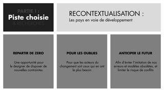 PARTIE I :
                                   RECONTEXTUALISATION :
Piste choisie
PROBLEMATISATION                   Les pays en voie de développement
  & RECHERCHES




  REPARTIR DE ZERO               POUR LES OUBLIES                 ANTICIPER LE FUTUR

   Une opportunité pour          Pour que les acteurs du        Afin d’éviter l’imitation de nos
le designer de disposer de   changement soit ceux qui en ont   erreurs et modèles obsolètes, et
   nouvelles contraintes             le plus besoin               limiter le risque de conflits
 
