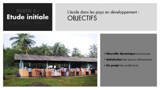 PARTIE II :     L’école dans les pays en développement :
Etude initiale
   CONCEPTION       OBJECTIFS
 & REPONSE FINALE




                                         Nouvelle dynamique économique

                                         Satisfaction des besoins élémentaires

                                         Un projet de société local
 
