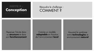 PARTIE II :               Résoudre le challenge :
Conception
  CONCEPTION                 COMMENT ?
& REPONSE FINALE




 Repenser l’école dans      Comme un modèle             Assurant la symbiose
 sa structure et dans     adaptable en fonction        entre technologies et
son fonctionnement       de l’environnement local      environnement naturel
 