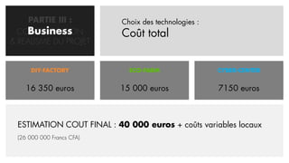PARTIE III :          Choix des technologies :
    Business
  CONCRETISATION           Coût total
& REALISME DU PROJET


     DIY-FACTORY             ECO-FARM                 CYBER-CENTER


    16 350 euros           15 000 euros               7150 euros



 ESTIMATION COUT FINAL : 40 000 euros + coûts variables locaux
 (26 000 000 Francs CFA)
 