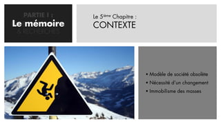 PARTIE I :     Le 5ième Chapitre :
Le mémoire
PROBLEMATISATION   CONTEXTE
  & RECHERCHES




                                          Modèle de société obsolète
                                          Nécessité d’un changement
                                          Immobilisme des masses
 