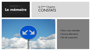 PARTIE I :     Le 5ième Chapitre :
Le mémoire
PROBLEMATISATION   CONSTATS
  & RECHERCHES




                                          Deux voies radicales
                                          Aucune alternative
                                          Pas de compromis
 