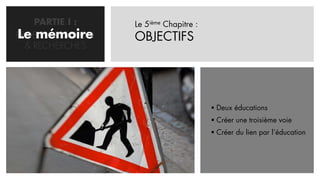 PARTIE I :     Le 5ième Chapitre :
Le mémoire
PROBLEMATISATION   OBJECTIFS
  & RECHERCHES




                                          Deux éducations
                                          Créer une troisième voie
                                          Créer du lien par l’éducation
 
