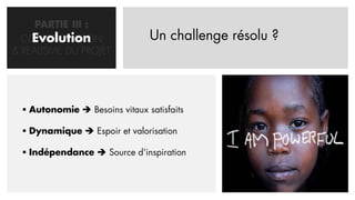 PARTIE III :
    Evolution
  CONCRETISATION                Un challenge résolu ?
& REALISME DU PROJET




   Autonomie  Besoins vitaux satisfaits

   Dynamique  Espoir et valorisation

   Indépendance  Source d’inspiration
 
