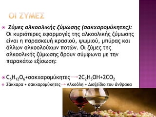 

Ζύμες αλκοολικής ζύμωσης (σακχαρομύκητες):
Οι κυριότερες εφαρμογές της αλκοολικής ζύμωσης
είναι η παρασκευή κρασιού, ψωμιού, μπύρας και
άλλων αλκοολούχων ποτών. Οι ζύμες της
αλκοολικής ζύμωσης δρουν σύμφωνα με την
παρακάτω εξίσωση:

 C6H12O6+σακχαρομύκητες


Σάκχαρα + σακχαρομύκητες

2C2H5OH+2CO2

Αλκοόλη + Διοξείδιο του άνθρακα

 