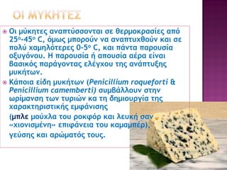 Οι μύκητες αναπτύσσονται σε θερμοκρασίες από
25ο-45ο C, όμως μπορούν να αναπτυχθούν και σε
πολύ χαμηλότερες 0-5ο C, και πάντα παρουσία
οξυγόνου. Η παρουσία ή απουσία αέρα είναι
βασικός παράγοντας ελέγχου της ανάπτυξης
μυκήτων.
 Κάποια είδη μυκήτων (Penicillium roqueforti &
Penicillium camemberti) συμβάλλουν στην
ωρίμανση των τυριών κα τη δημιουργία της
χαρακτηριστικής εμφάνισης
(μπλε μούχλα του ροκφόρ και λευκή σαν
«χιονισμένη» επιφάνεια του καμαμπέρ),
γεύσης και αρώματός τους.


 