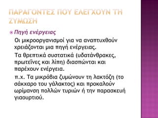  Πηγή

ενέργειας
Οι μικροοργανισμοί για να αναπτυχθούν
χρειάζονται μια πηγή ενέργειας.
Τα θρεπτικά συστατικά (υδατάνθρακες,
πρωτεΐνες και λίπη) διασπώνται και
παρέχουν ενέργεια.
π.χ. Τα μικρόβια ζυμώνουν τη λακτόζη (το
σάκχαρο του γάλακτος) και προκαλούν
ωρίμανση πολλών τυριών ή την παρασκευή
γιαουρτιού.

 