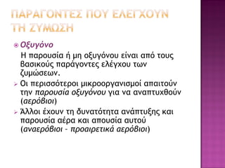  Οξυγόνο

Η παρουσία ή μη οξυγόνου είναι από τους
βασικούς παράγοντες ελέγχου των
ζυμώσεων.
 Οι περισσότεροι μικροοργανισμοί απαιτούν
την παρουσία οξυγόνου για να αναπτυχθούν
(αερόβιοι)
 Άλλοι έχουν τη δυνατότητα ανάπτυξης και
παρουσία αέρα και απουσία αυτού
(αναερόβιοι – προαιρετικά αερόβιοι)

 