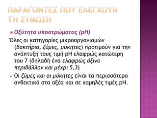  Οξύτητα

υποστρώματος (pΗ)
Όλες οι κατηγορίες μικροοργανισμών
(βακτήρια, ζύμες, μύκητες) προτιμούν για την
ανάπτυξή τους τιμή pH ελαφρώς κατώτερη
του 7 (δηλαδή ένα ελαφρώς όξινο
περιβάλλον και μέχρι 5,3)
 Οι ζύμες και οι μύκητες είναι τα περισσότερο
ανθεκτικά στα οξέα και σε χαμηλές τιμές pH.

 