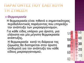  Θερμοκρασία

Η θερμοκρασία είναι πιθανά ο σημαντικότερος
περιβαλλοντικός παράγοντας που επηρεάζει
την ανάπτυξη των μικροοργανισμών.
Για κάθε είδος υπάρχει μια άριστη, μια
ελάχιστη και μία μέγιστη θερμοκρασία
ανάπτυξης.
Η θερμοκρασία κατά τη διάρκεια της
ζύμωσης θα διατηρείται στην άριστη
επιθυμητή για την ανάπτυξη του κάθε
είδους μικροοργανισμού.

 