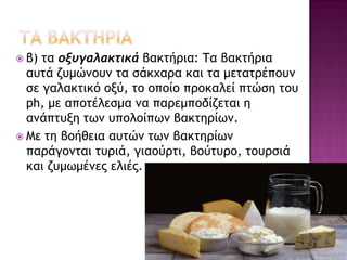 β) τα οξυγαλακτικά βακτήρια: Τα βακτήρια αυτά ζυμώνουν τα σάκχαρα και τα μετατρέπουν σε γαλακτικό οξύ, το οποίο προκαλεί πτώση του ph, με αποτέλεσμα να παρεμποδίζεται η ανάπτυξη των υπολοίπων βακτηρίων. 
Με τη βοήθεια αυτών των βακτηρίων παράγονται τυριά, γιαούρτι, βούτυρο, τουρσιά και ζυμωμένες ελιές.  