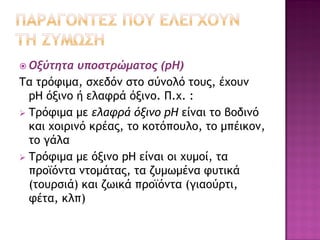 Οξύτητα υποστρώματος (pΗ) 
Τα τρόφιμα, σχεδόν στο σύνολό τους, έχουν pΗ όξινο ή ελαφρά όξινο. Π.χ. : 
Τρόφιμα με ελαφρά όξινο pΗ είναι το βοδινό και χοιρινό κρέας, το κοτόπουλο, το μπέικον, το γάλα 
Τρόφιμα με όξινο pΗ είναι οι χυμοί, τα προϊόντα ντομάτας, τα ζυμωμένα φυτικά (τουρσιά) και ζωικά προϊόντα (γιαούρτι, φέτα, κλπ)  